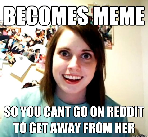 Becomes meme so you cant go on reddit to get away from her  Overly Attached Girlfriend