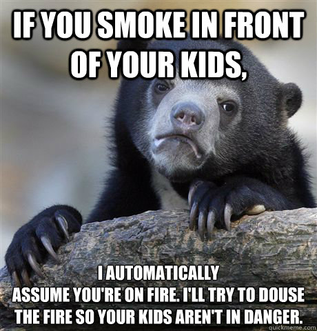 If you smoke in front of your kids, I automatically
assume you're on fire. I'll try to douse the fire so your kids aren't in danger.  Confession Bear