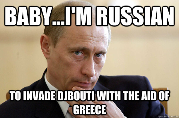 Baby...I'm Russian to invade Djbouti with the aid of Greece  