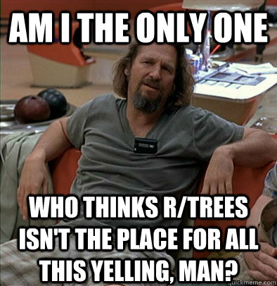 Am I the only one Who thinks r/trees isn't the place for all this yelling, man?  The Dude