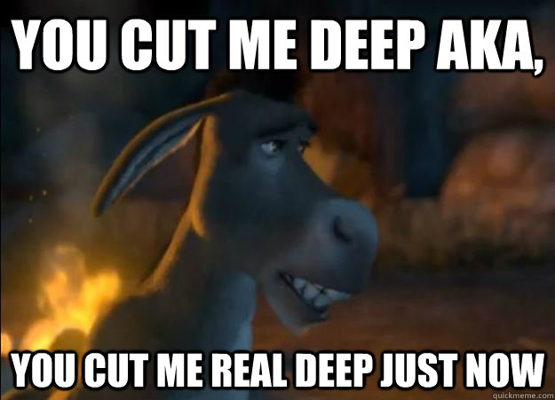 YOu cut me deep Aka, You cut me real deep just now  Hurt Feelings Donkey