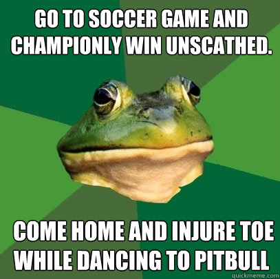 Go to soccer game and championly win unscathed.  Come home and injure toe while dancing to pitbull  Foul Bachelor Frog