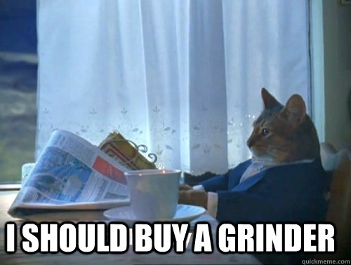  I should buy a grinder -  I should buy a grinder  Rich cat is rich