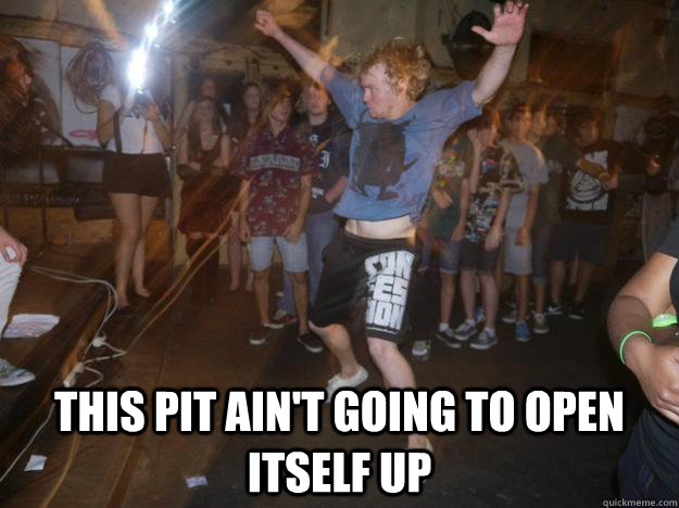 This pit ain't going to open itself up  Typical Mosh Kid