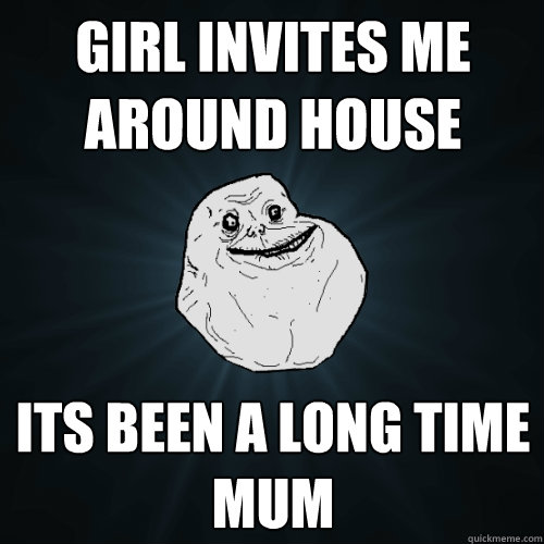Girl invites me around house its been a long time mum   Forever Alone