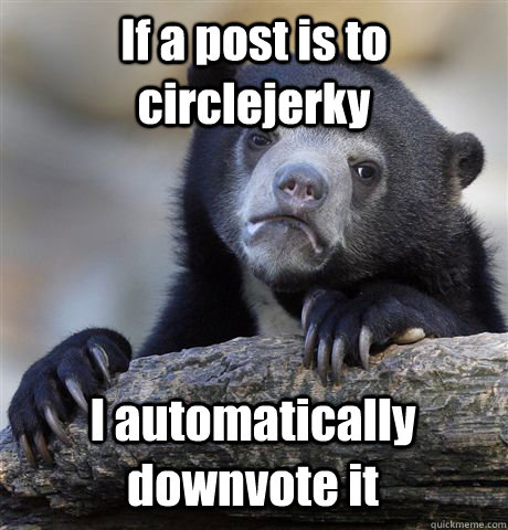 If a post is to circlejerky I automatically downvote it  Confession Bear