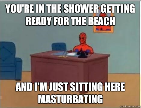 You're in the shower getting ready for the beach And I'm just sitting here masturbating   Im just sitting here masturbating