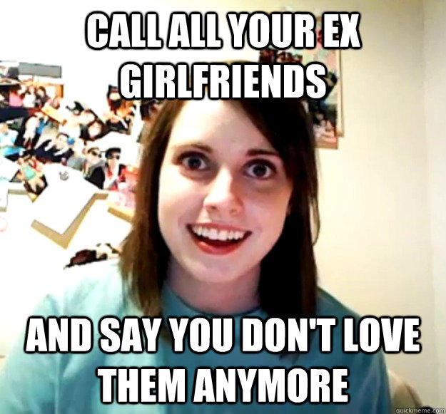 call all your ex girlfriends and say you don't love them anymore - call all your ex girlfriends and say you don't love them anymore  Overly Attached Girlfriend