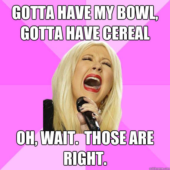 Gotta have my bowl, gotta have cereal Oh, wait.  Those are right.  Wrong Lyrics Christina