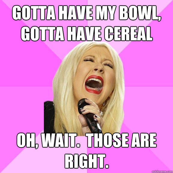 Gotta have my bowl, gotta have cereal Oh, wait.  Those are right. - Gotta have my bowl, gotta have cereal Oh, wait.  Those are right.  Wrong Lyrics Christina