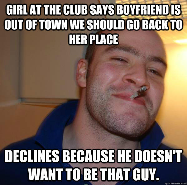 Girl at the club says boyfriend is out of town we should go back to her place Declines because he doesn't want to be that guy. - Girl at the club says boyfriend is out of town we should go back to her place Declines because he doesn't want to be that guy.  Misc