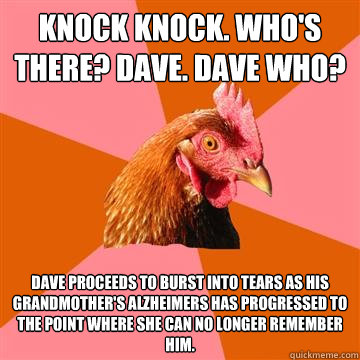 Knock knock. Who's there? Dave. Dave who?  Dave proceeds to burst into tears as his grandmother's Alzheimers has progressed to the point where she can no longer remember him.   Anti-Joke Chicken