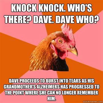 Knock knock. Who's there? Dave. Dave who?  Dave proceeds to burst into tears as his grandmother's Alzheimers has progressed to the point where she can no longer remember him.  - Knock knock. Who's there? Dave. Dave who?  Dave proceeds to burst into tears as his grandmother's Alzheimers has progressed to the point where she can no longer remember him.   Anti-Joke Chicken