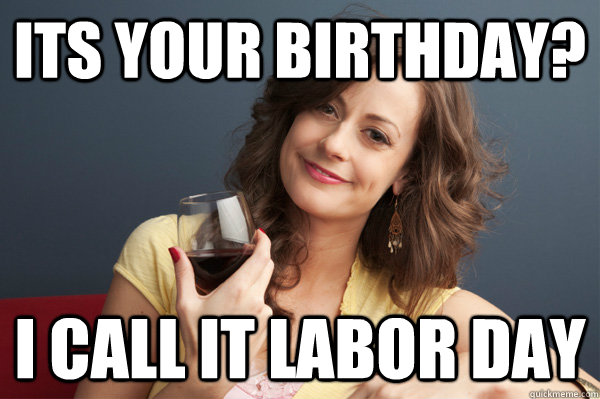 Its your birthday? I call it Labor day  Forever Resentful Mother