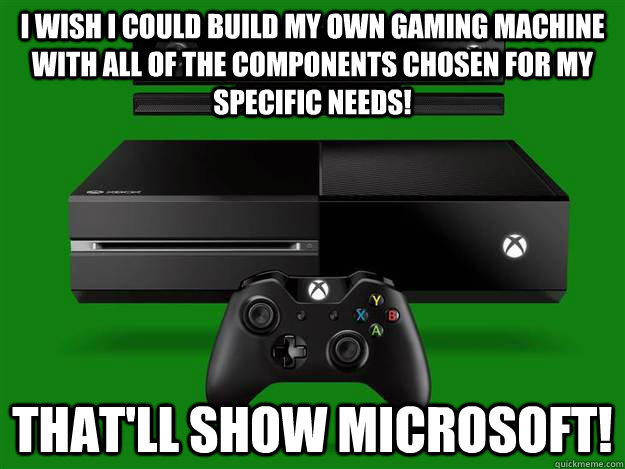 I wish I could build my own gaming machine with all of the components chosen for my specific needs! That'll show microsoft!  Scumbag Xbox One