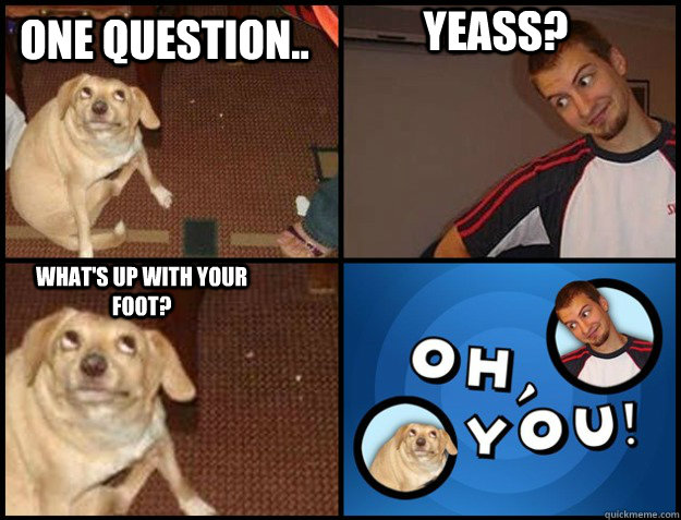 ONE QUESTION.. YEASS? WHAT'S UP WITH YOUR FOOT? - ONE QUESTION.. YEASS? WHAT'S UP WITH YOUR FOOT?  Oh you!