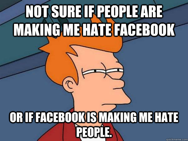 Not sure if people are making me hate facebook Or if facebook is making me hate people.  Futurama Fry