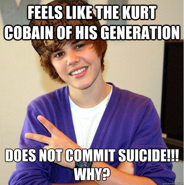 Feels like the Kurt Cobain of his generation Does not commit suicide!!!
WHY?  Scumbag Beiber