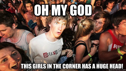 Oh my god This girls in the corner has a huge head!  Sudden Clarity Clarence