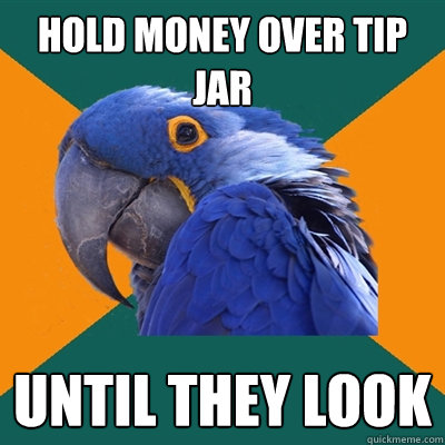 hold money over tip jar until they look  Paranoid Parrot
