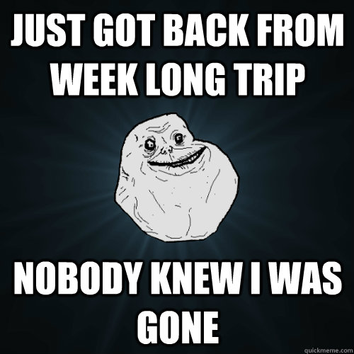 just got back from week long trip nobody knew i was gone  Forever Alone