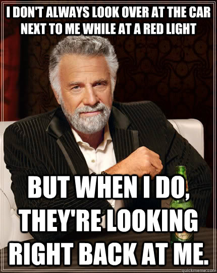 I don't always look over at the car next to me while at a red light but when I do, they're looking right back at me.  The Most Interesting Man In The World