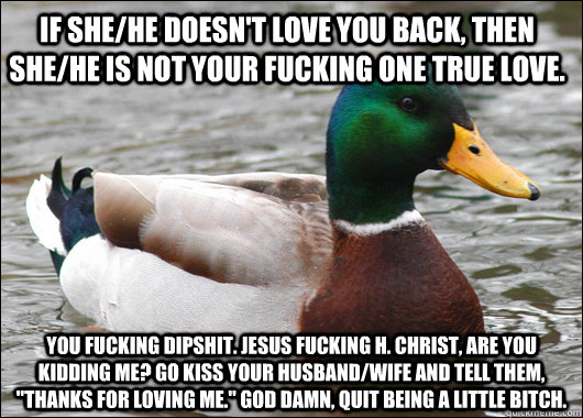 if she/he doesn't love you back, then she/he is not your fucking one true love.  you fucking dipshit. Jesus fucking H. christ, Are you kidding me? go kiss your husband/wife and tell them, 