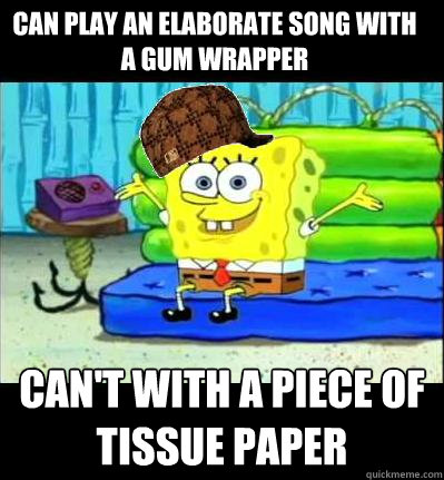 Can play an elaborate song with a gum wrapper can't with a piece of tissue paper  Scumbag Spongebob