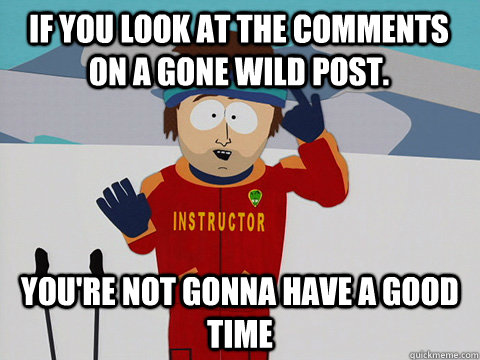 If you look at the comments on a gone wild post. You're not gonna have a good time  South Park Bad Time