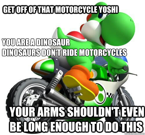 Get off of that motorcycle yoshi You are a dinosaur
dinosaurs don't ride motorcycles Your arms shouldn't even be long enough to do this - Get off of that motorcycle yoshi You are a dinosaur
dinosaurs don't ride motorcycles Your arms shouldn't even be long enough to do this  Yoshi