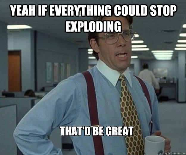 Yeah if everything could stop exploding That'd be great  that would be great