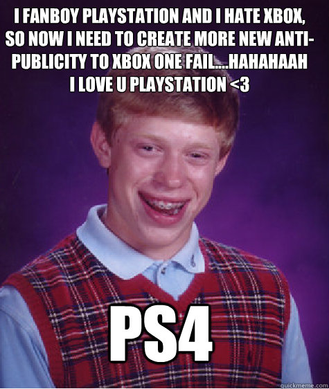 PS4 I fanboy PlayStation and i hate XBOX, so now i need to create more new anti-publicity to XBOX ONE FAIL....hahahaah
I love u PlayStation <3 - PS4 I fanboy PlayStation and i hate XBOX, so now i need to create more new anti-publicity to XBOX ONE FAIL....hahahaah
I love u PlayStation <3  Bad Luck Brian