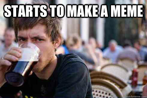 Starts to make a meme   Lazy College Senior