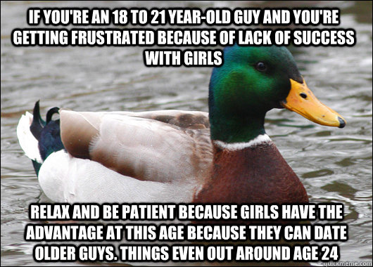 If you're an 18 to 21 year-old guy and you're getting frustrated because of lack of success with girls Relax and be patient because girls have the advantage at this age because they can date older guys. Things even out around age 24  Actual Advice Mallard