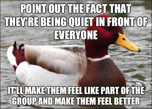 Point out the fact that they're being quiet in front of everyone It'll make them feel like part of the group and make them feel better  Malicious Advice Mallard
