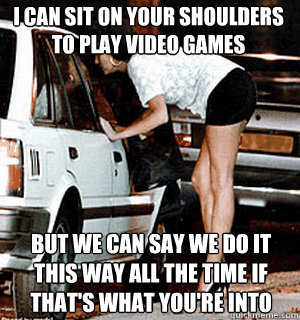 I can sit on your shoulders to play video games But we can say we do it this way all the time if that's what you're into  Karma Whore
