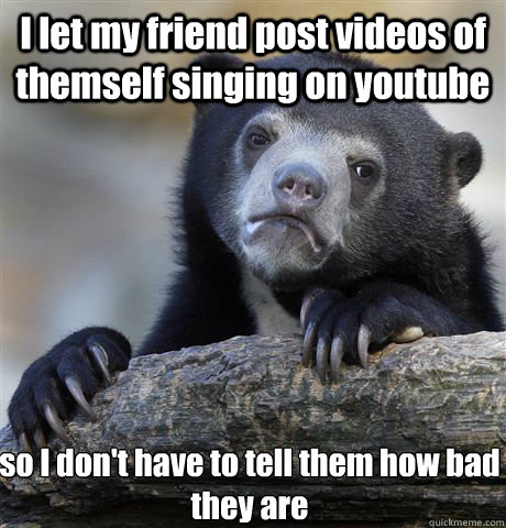 I let my friend post videos of themself singing on youtube so I don't have to tell them how bad they are   Confession Bear