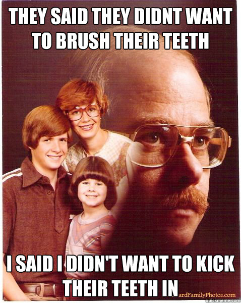 they said they didnt want to brush their teeth i said i didn't want to kick their teeth in  Vengeance Dad
