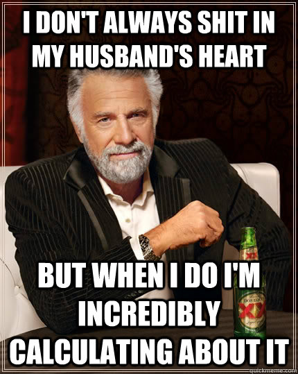 I don't always shit in my husband's heart but when I do I'm incredibly calculating about it  The Most Interesting Man In The World