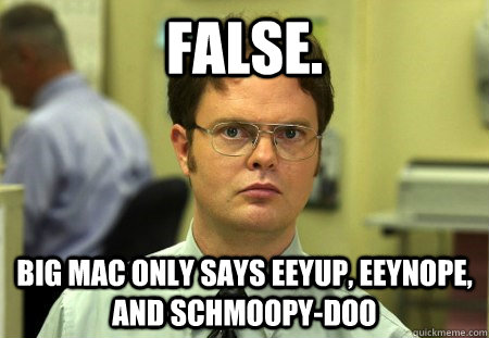 FALSE. Big Mac only says eeyup, eEynope, and Schmoopy-Doo   Dwight K Schrute