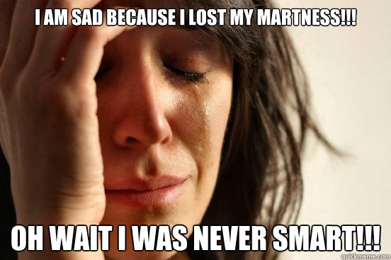 I am sad because i lost my martness!!!
 oh wait i was never smart!!!  First World Problems