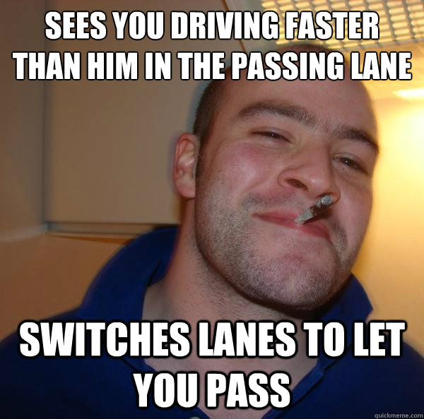 Sees you driving faster than him in the passing lane Switches lanes to let you pass - Sees you driving faster than him in the passing lane Switches lanes to let you pass  Misc