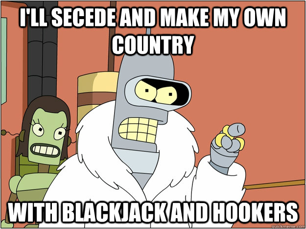I'll secede and make my own country with blackjack and hookers  BENDER STATE MEET