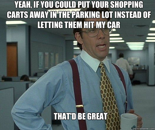 Yeah, if you could put your shopping carts away in the parking lot instead of letting them hit my car that'd be great   Scumbag boss