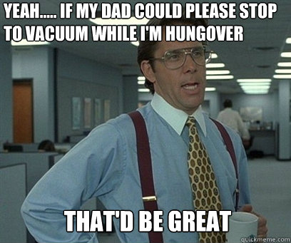 Yeah..... If my dad could please stop to vacuum while i'm hungover That'd be great - Yeah..... If my dad could please stop to vacuum while i'm hungover That'd be great  YEah