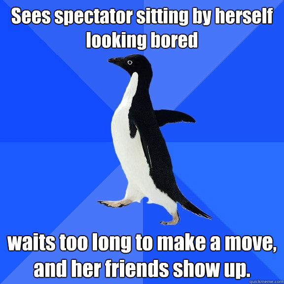 Sees spectator sitting by herself looking bored waits too long to make a move, and her friends show up.  Socially Awkward Penguin