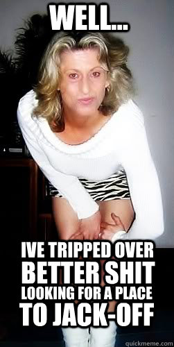 well... Ive tripped over  better shit looking for a place  to jack-off  Butterface