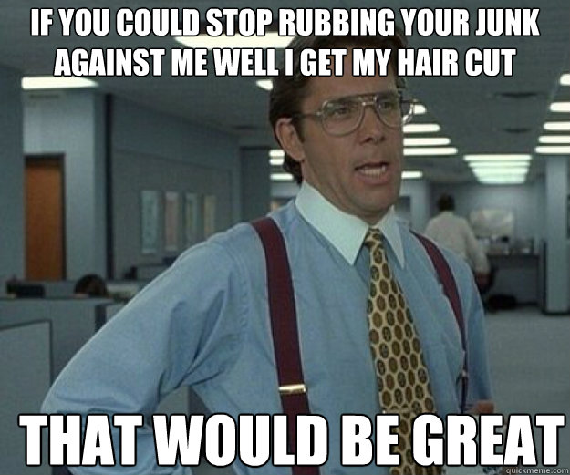if you could stop rubbing your junk against me well I get my hair cut THAT WOULD BE GREAT - if you could stop rubbing your junk against me well I get my hair cut THAT WOULD BE GREAT  that would be great