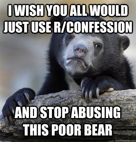 I WISH YOU ALL WOULD JUST USE R/CONFESSION AND STOP ABUSING THIS POOR BEAR - I WISH YOU ALL WOULD JUST USE R/CONFESSION AND STOP ABUSING THIS POOR BEAR  Confession Bear