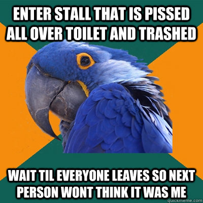 enter stall that is pissed all over toilet and trashed wait til everyone leaves so next person wont think it was me  Paranoid Parrot